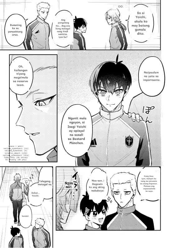 Dumating ka sa perpektong oras.
Ang pangalang ito... Ang una kong matagal nang hindi nakikita, iyon ba?
Oo.
So si Yoichi, akala ko may batang gumala dito.
Oh, kailangan niyang magsimula sa reserve team.
Naipaalam na yata sa impormante.
Ngunit mula ngayon, si Isagi Yoichi ay opisyal na sasali sa Bastard München.
Talagang... matagal na...
Debut... Yoichi.
Sandali.
Noa-san..! Gagawin ko ang aking makakaya!
Kung ikaw iyon, malapit ka nang ma-promote sa unang koponan. Mataas ang expectations ko sayo.
