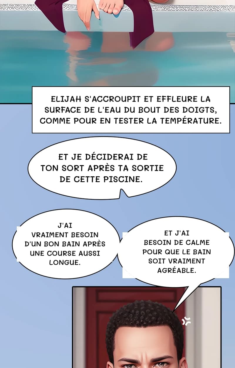 Elijah s'accroupit et effleure la surface de l'eau du bout des doigts, comme pour en tester la température.
Et je déciderai de ton sort après ta sortie de cette piscine.
J'ai vraiment besoin d'un bon bain après une course aussi longue.
Et j'ai besoin de calme pour que le bain soit vraiment agréable.