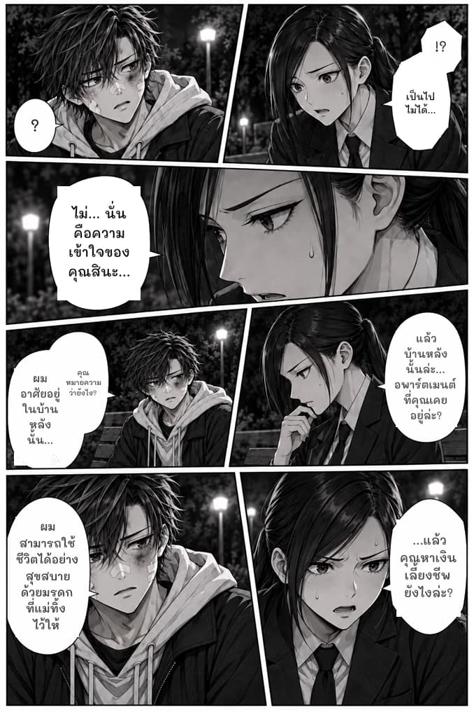 !?
เป็นไปไม่ได้...
?
ไม่... นั่นคือความเข้าใจของคุณสินะ...
แล้วบ้านหลังนั้นล่ะ... อพาร์ตเมนต์ที่คุณเคยอยู่ล่ะ?
คุณหมายความว่ายังไง?
ผมอาศัยอยู่ในบ้านหลังนั้น...
ผมสามารถใช้ชีวิตได้อย่างสุขสบายด้วยมรดกที่แม่ทิ้งไว้ให้
...แล้วคุณหาเงินเลี้ยงชีพยังไงล่ะ?