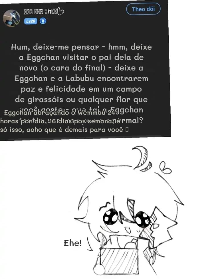 Hum, deixe-me pensar - hmm, deixe a Eggchan visitar o pai dela de novo (o cara do final) - deixe a Eggchan e a Labubu encontrarem paz e felicidade em um campo de girassóis ou qualquer flor que você goste - que tal a Eggchan tentar ser uma pessoa normal?
Eggchan abraçando o Wemmbu 24 horas por dia, 16 dias por semana, é só isso, acho que é demais para você 🥺
Ehe!