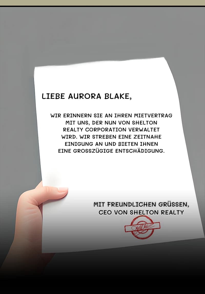 LIEBE AURORA BLAKE,
WIR ERINNERN SIE AN IHREN MIETVERTRAG MIT UNS, DER NUN VON SHELTON REALTY CORPORATION VERWALTET WIRD. WIR STREBEN EINE ZEITNAHE EINIGUNG AN UND BIETEN IHNEN EINE GROSSZÜGIGE ENTSCHÄDIGUNG.
MIT FREUNDLICHEN GRÜSSEN, CEO VON SHELTON REALTY