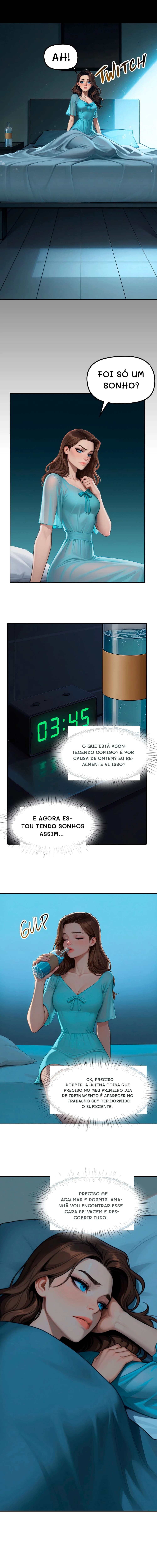 Ah!
Foi só um sonho?
O que está acontecendo comigo? É por causa de ontem? Eu realmente vi isso?
E agora estou tendo sonhos assim...
Ok, preciso dormir. A última coisa que preciso no meu primeiro dia de treinamento é aparecer no trabalho sem ter dormido o suficiente.
Preciso me acalmar e dormir. Amanhã vou encontrar esse cara selvagem e descobrir tudo.