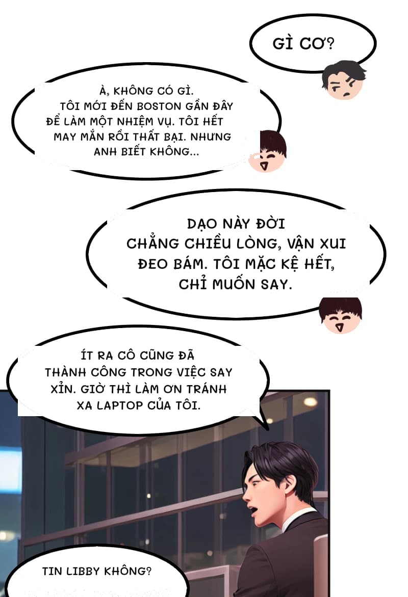 GÌ CƠ?
À, không có gì. Tôi mới đến Boston gần đây để làm một nhiệm vụ. Tôi hết may mắn rồi thất bại. Nhưng anh biết không...
Dạo này đời chẳng chiều lòng, vận xui đeo bám. Tôi mặc kệ hết, chỉ muốn say.
Ít ra cô cũng đã thành công trong việc say xỉn. Giờ thì làm ơn tránh xa laptop của tôi.
Tin Libby không?