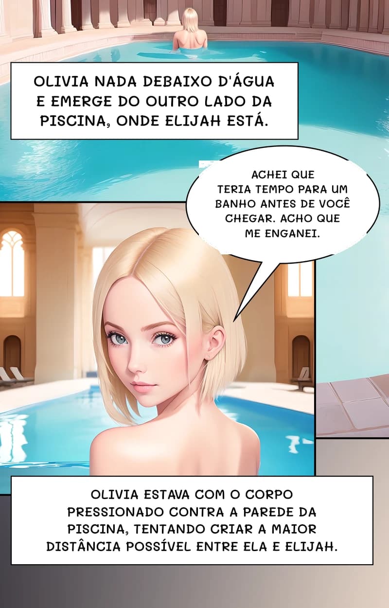 Olivia nada debaixo d'água e emerge do outro lado da piscina, onde Elijah está.
Achei que teria tempo para um banho antes de você chegar. Acho que me enganei.
Olivia estava com o corpo pressionado contra a parede da piscina, tentando criar a maior distância possível entre ela e Elijah.
