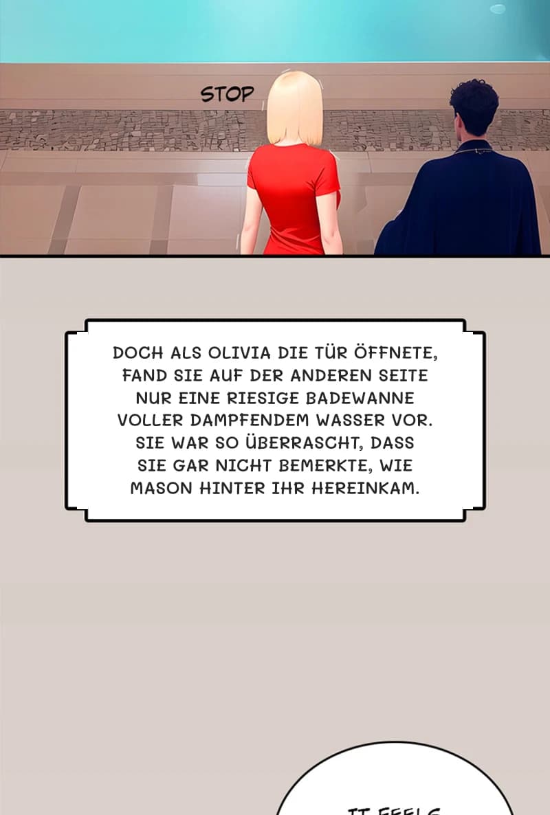 Doch als Olivia die Tür öffnete, fand sie auf der anderen Seite nur eine riesige Badewanne voller dampfendem Wasser vor. Sie war so überrascht, dass sie gar nicht bemerkte, wie Mason hinter ihr hereinkam.