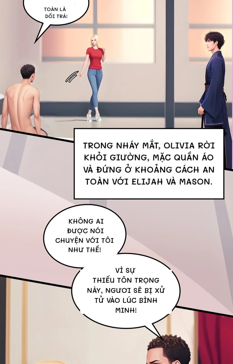 Toàn là dối trá!
Trong nháy mắt, Olivia rời khỏi giường, mặc quần áo và đứng ở khoảng cách an toàn với Elijah và Mason.
Không ai được nói chuyện với tôi như thế!
Vì sự thiếu tôn trọng này, ngươi sẽ bị xử tử vào lúc bình minh!
