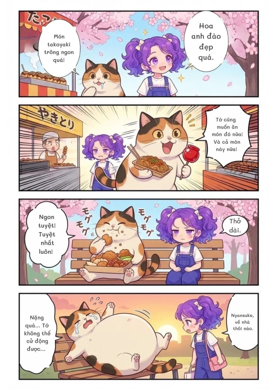 Hoa anh đào đẹp quá.
Món takoyaki trông ngon quá!
Tớ cũng muốn ăn món đó nữa! Và cả món này nữa!
Ngon tuyệt! Tuyệt nhất luôn!
Thở dài.
Nặng quá... Tớ không thể cử động được...
Nyansuke, về nhà thôi nào.