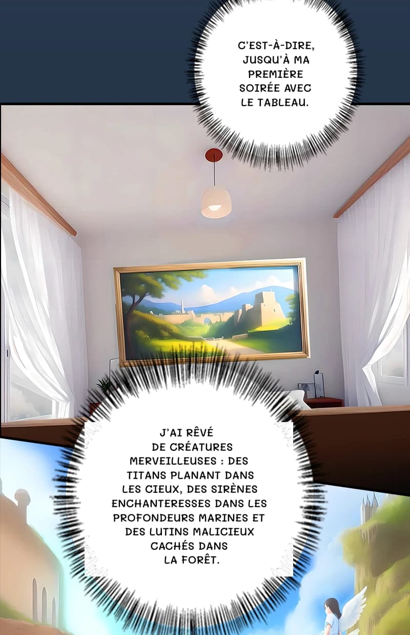 C’est-à-dire, jusqu’à ma première soirée avec le tableau.
J’ai rêvé de créatures merveilleuses : des titans planant dans les cieux, des sirènes enchanteresses dans les profondeurs marines et des lutins malicieux cachés dans la forêt.