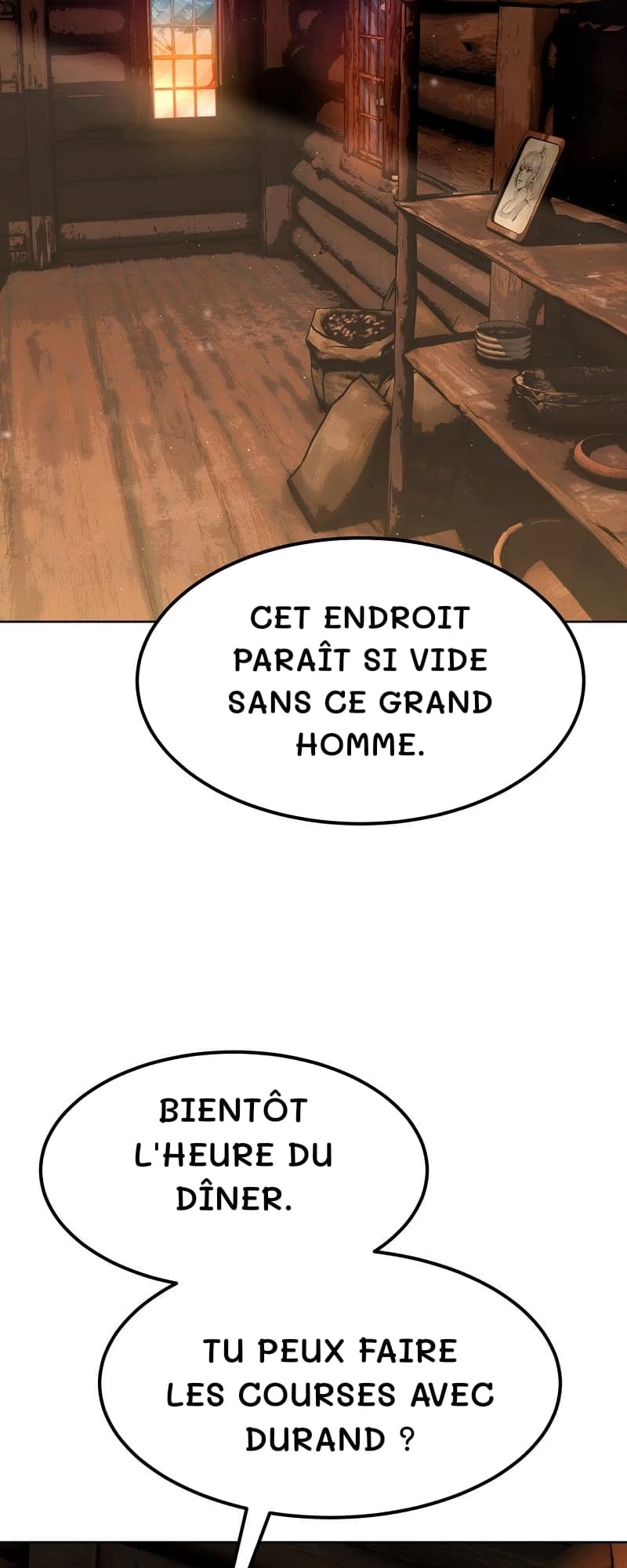 Cet endroit paraît si vide sans ce grand homme.
Bientôt l'heure du dîner.
Tu peux faire les courses avec Durand ?