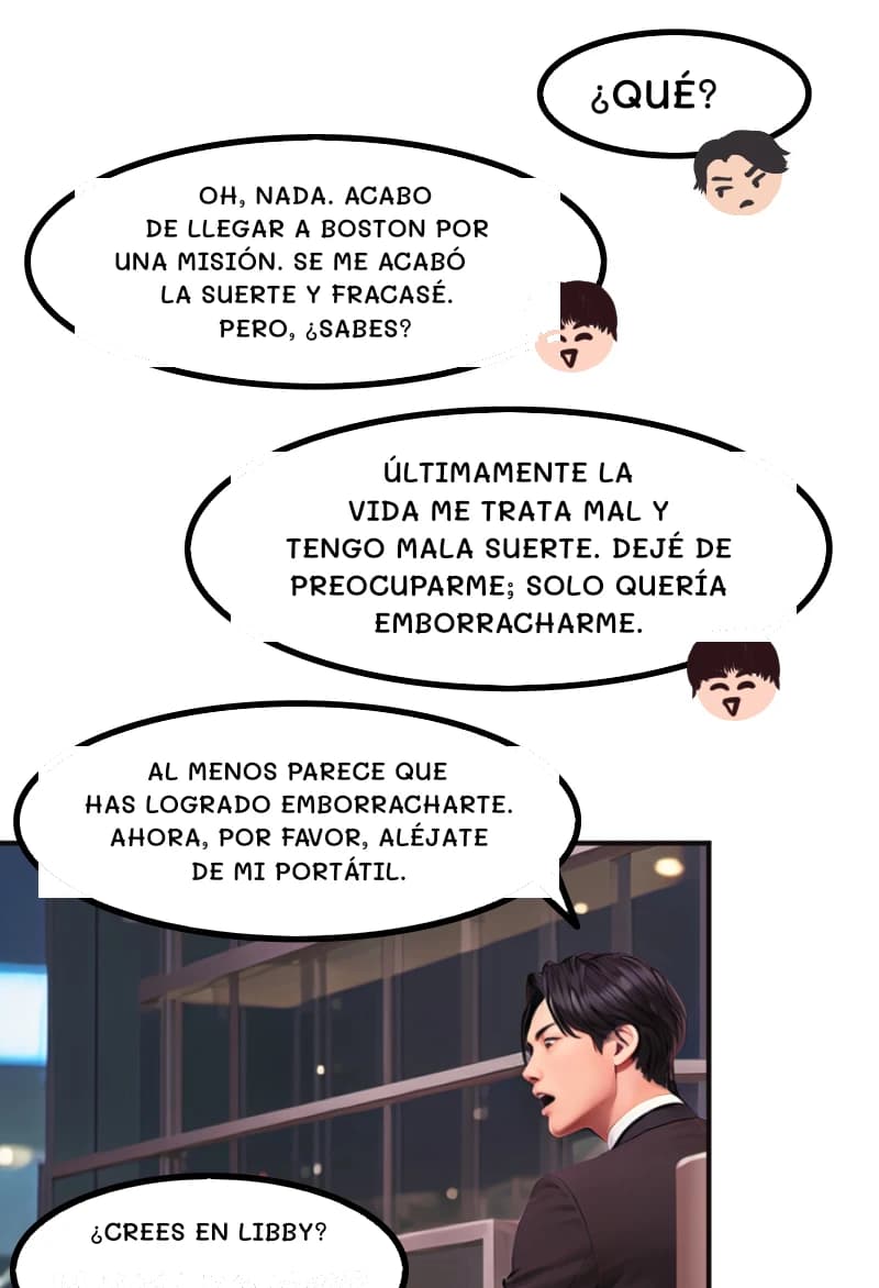 ¿QUÉ?
OH, NADA. ACABO DE LLEGAR A BOSTON POR UNA MISIÓN. SE ME ACABÓ LA SUERTE Y FRACASÉ. PERO, ¿SABES?
Últimamente la vida me trata mal y tengo mala suerte. Dejé de preocuparme; solo quería emborracharme.
AL MENOS PARECE QUE HAS LOGRADO EMBORRACHARTE. AHORA, POR FAVOR, ALÉJATE DE MI PORTÁTIL.
¿Crees en Libby?