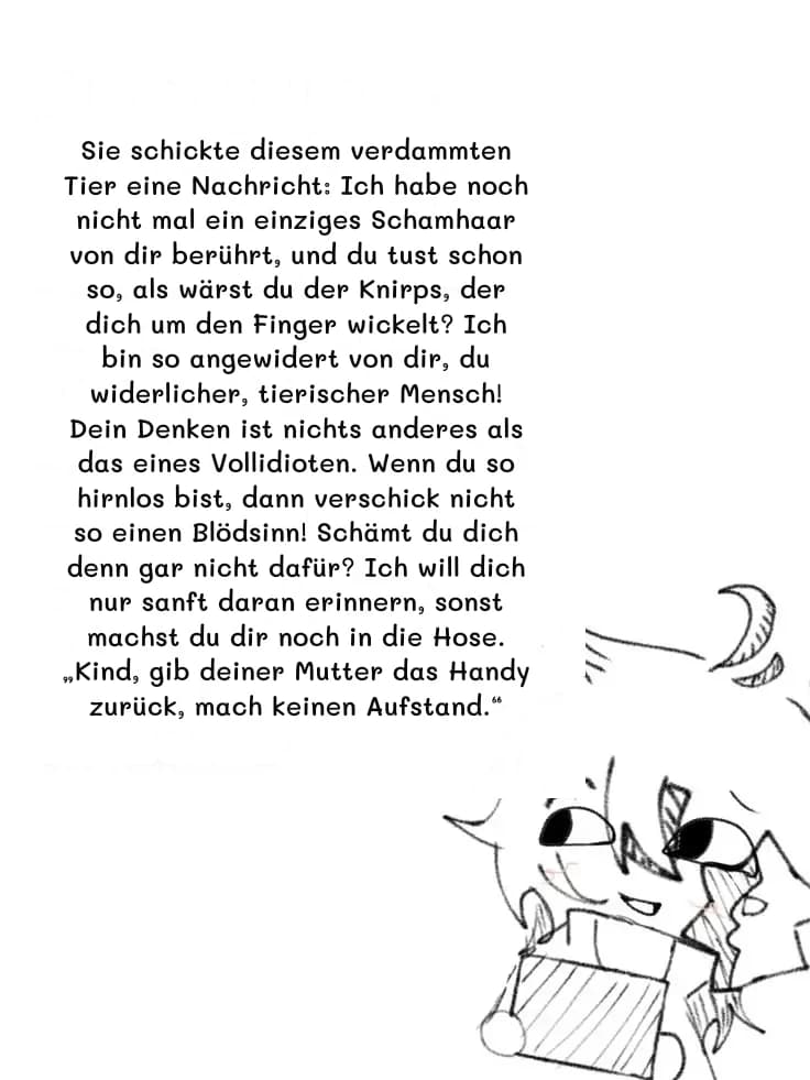 Sie schickte diesem verdammten Tier eine Nachricht: Ich habe noch nicht mal ein einziges Schamhaar von dir berührt, und du tust schon so, als wärst du der Knirps, der dich um den Finger wickelt? Ich bin so angewidert von dir, du widerlicher, tierischer Mensch! Dein Denken ist nichts anderes als das eines Vollidioten. Wenn du so hirnlos bist, dann verschick nicht so einen Blödsinn! Schämt du dich denn gar nicht dafür? Ich will dich nur sanft daran erinnern, sonst machst du dir noch in die Hose. „Kind, gib deiner Mutter das Handy zurück, mach keinen Aufstand.“