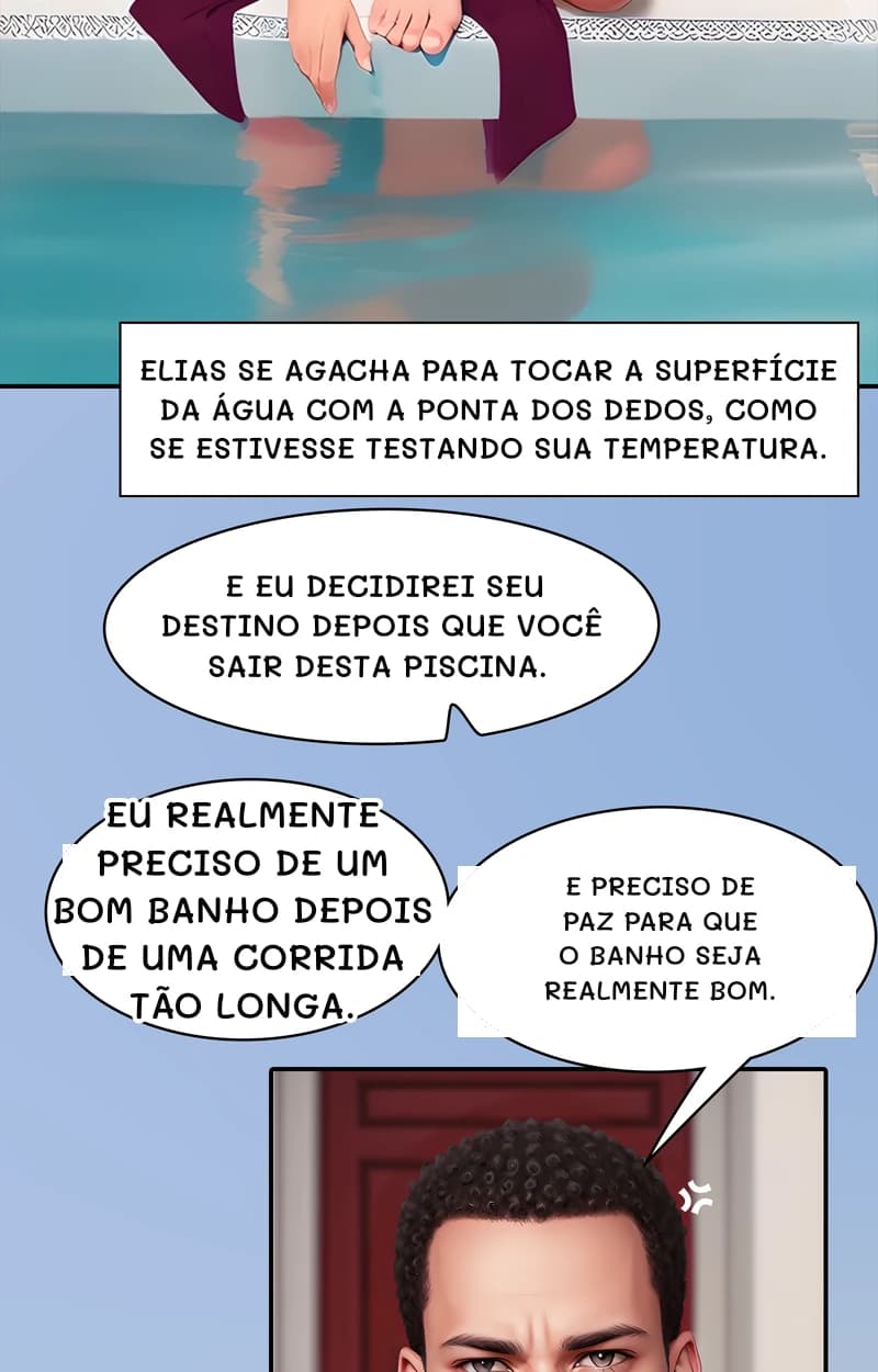 Elias se agacha para tocar a superfície da água com a ponta dos dedos, como se estivesse testando sua temperatura.
E eu decidirei seu destino depois que você sair desta piscina.
Eu realmente preciso de um bom banho depois de uma corrida tão longa.
E preciso de paz para que o banho seja realmente bom.