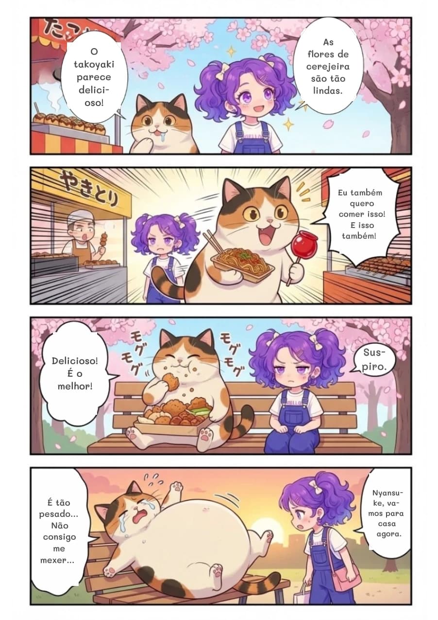 As flores de cerejeira são tão lindas.
O takoyaki parece delicioso!
Eu também quero comer isso! E isso também!
Delicioso! É o melhor!
Suspiro.
É tão pesado... Não consigo me mexer...
Nyansuke, vamos para casa agora.