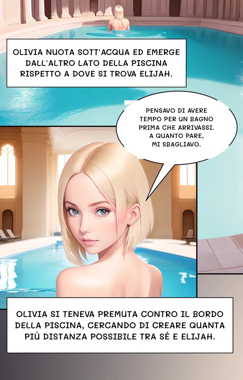 Olivia nuota sott'acqua ed emerge dall'altro lato della piscina rispetto a dove si trova Elijah.
Pensavo di avere tempo per un bagno prima che arrivassi. A quanto pare, mi sbagliavo.
Olivia si teneva premuta contro il bordo della piscina, cercando di creare quanta più distanza possibile tra sé e Elijah.