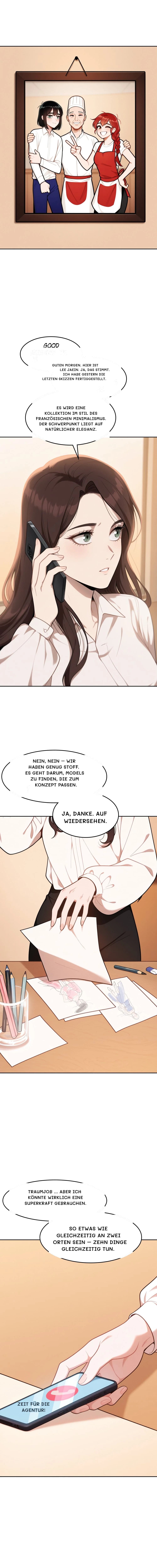 Guten Morgen. Hier ist Lee Jaein. Ja, das stimmt. Ich habe gestern die letzten Skizzen fertiggestellt.
Es wird eine Kollektion im Stil des französischen Minimalismus. Der Schwerpunkt liegt auf natürlicher Eleganz.
Nein, nein – wir haben genug Stoff. Es geht darum, Models zu finden, die zum Konzept passen.
Ja, danke. Auf Wiedersehen.
Traumjob … Aber ich könnte wirklich eine Superkraft gebrauchen.
So etwas wie gleichzeitig an zwei Orten sein – zehn Dinge gleichzeitig tun.
Zeit für die Agentur!
