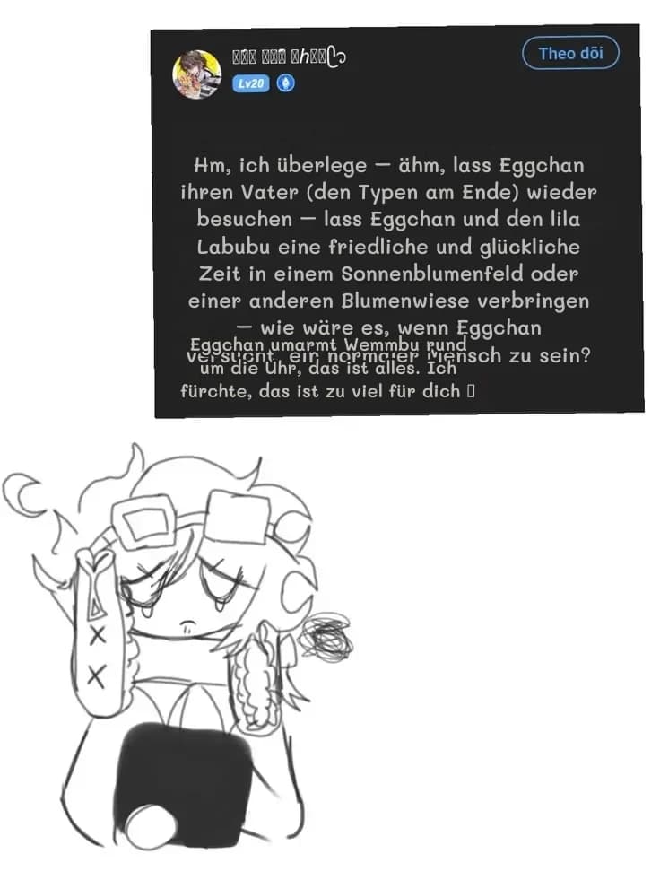 Hm, ich überlege – ähm, lass Eggchan ihren Vater (den Typen am Ende) wieder besuchen – lass Eggchan und den lila Labubu eine friedliche und glückliche Zeit in einem Sonnenblumenfeld oder einer anderen Blumenwiese verbringen – wie wäre es, wenn Eggchan versucht, ein normaler Mensch zu sein?
Eggchan umarmt Wemmbu rund um die Uhr, das ist alles. Ich fürchte, das ist zu viel für dich 🥺