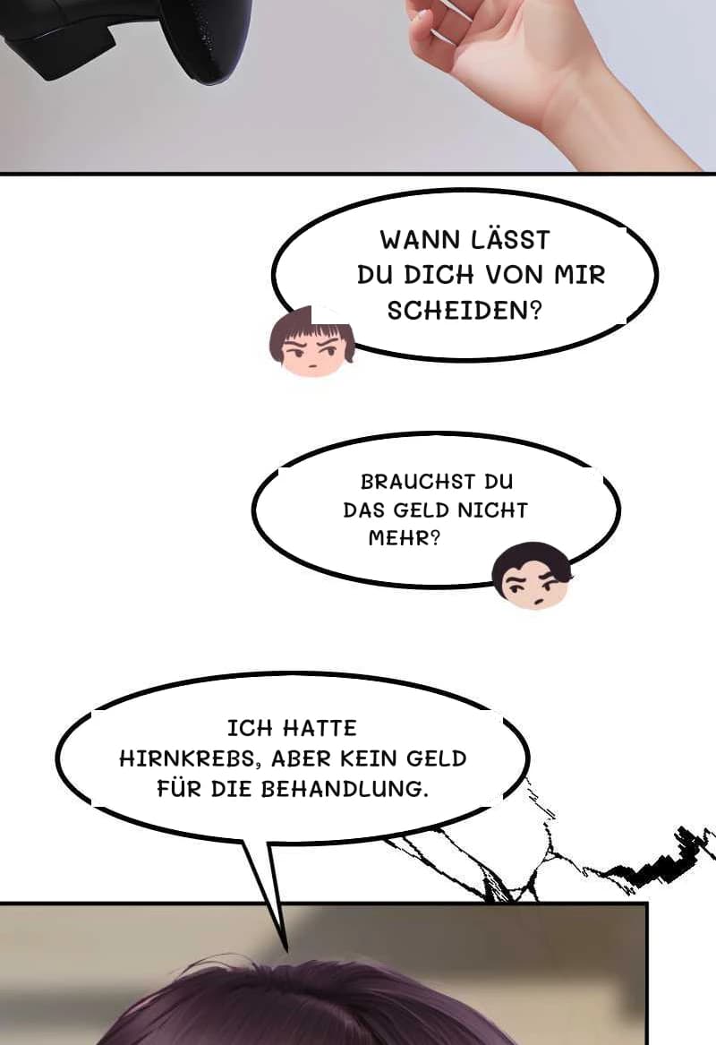WANN LÄSST DU DICH VON MIR SCHEIDEN?
BRAUCHST DU DAS GELD NICHT MEHR?
ICH HATTE HIRNKREBS, ABER KEIN GELD FÜR DIE BEHANDLUNG.