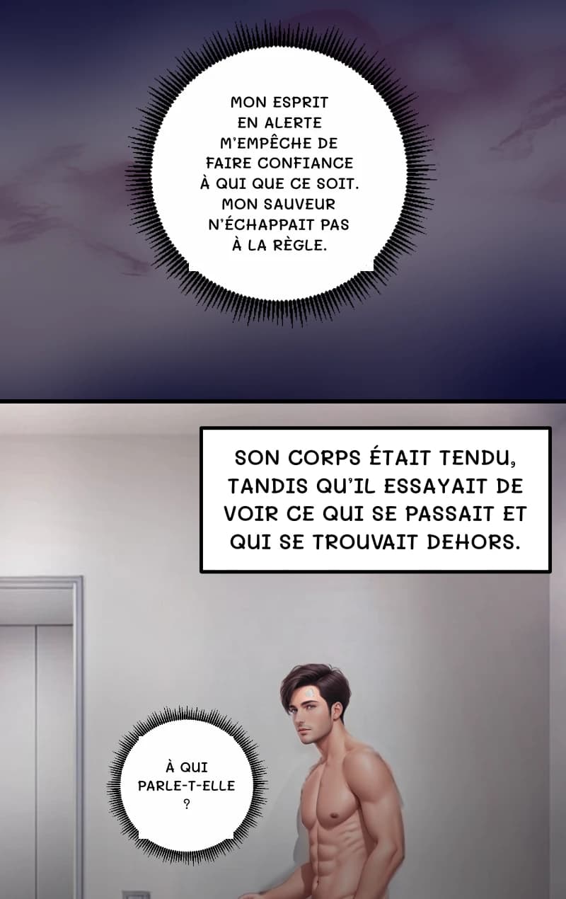 MON ESPRIT EN ALERTE M’EMPÊCHE DE FAIRE CONFIANCE À QUI QUE CE SOIT. MON SAUVEUR N’ÉCHAPPAIT PAS À LA RÈGLE.
SON CORPS ÉTAIT TENDU, TANDIS QU’IL ESSAYAIT DE VOIR CE QUI SE PASSAIT ET QUI SE TROUVAIT DEHORS.
À QUI PARLE-T-ELLE ?