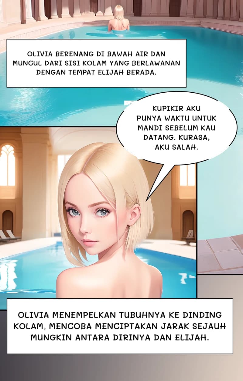 Olivia berenang di bawah air dan muncul dari sisi kolam yang berlawanan dengan tempat Elijah berada.
Kupikir aku punya waktu untuk mandi sebelum kau datang. Kurasa, aku salah.
Olivia menempelkan tubuhnya ke dinding kolam, mencoba menciptakan jarak sejauh mungkin antara dirinya dan Elijah.