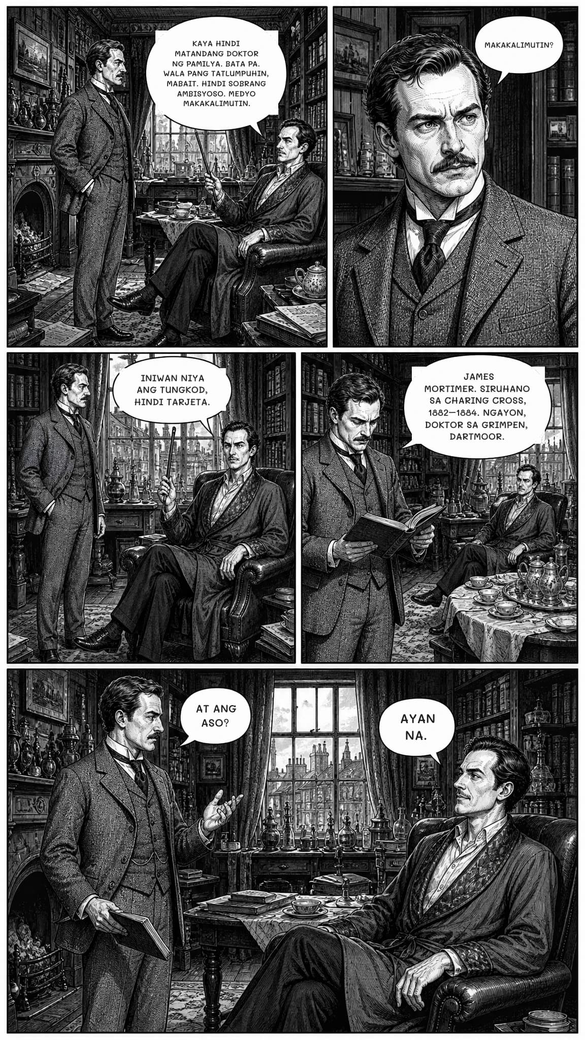KAYA HINDI MATANDANG DOKTOR NG PAMILYA. BATA PA. WALA PANG TATLUMPUHIN, MABAIT. HINDI SOBRANG AMBISYOSO. MEDYO MAKAKALIMUTIN.
MAKAKALIMUTIN?
INIWAN NIYA ANG TUNGKOD, HINDI TARJETA.
JAMES MORTIMER. SIRUHANO SA CHARING CROSS, 1882–1884. NGAYON, DOKTOR SA GRIMPEN, DARTMOOR.
AT ANG ASO?
AYAN NA.