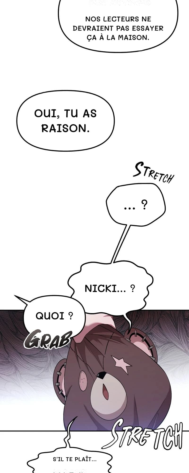 Nos lecteurs ne devraient pas essayer ça à la maison.
Oui, tu as raison.
… ?
Nicki… ?
Quoi ?
S’il te plaît…