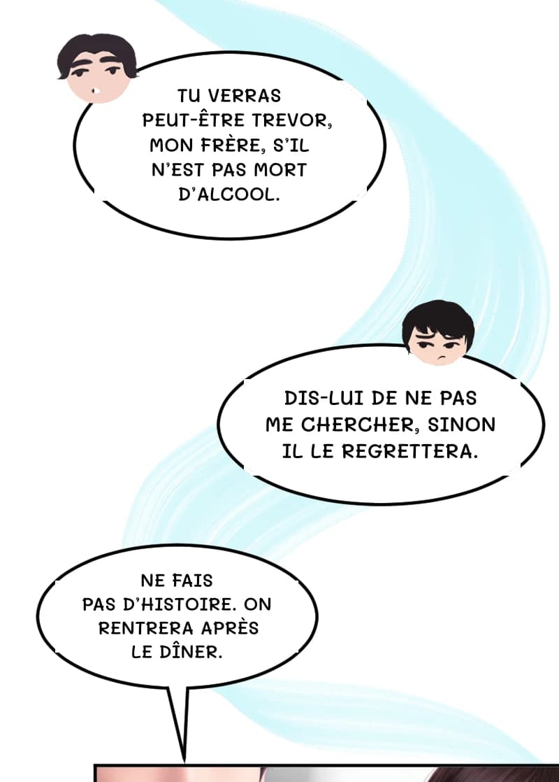 TU VERRAS PEUT-ÊTRE TREVOR, MON FRÈRE, S’IL N’EST PAS MORT D’ALCOOL.
DIS-LUI DE NE PAS ME CHERCHER, SINON IL LE REGRETTERA.
NE FAIS PAS D’HISTOIRE. ON RENTRERA APRÈS LE DÎNER.