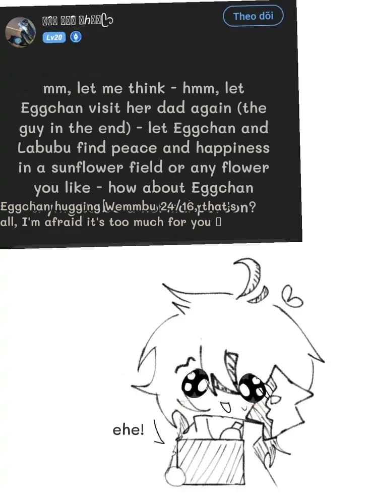 mm, let me think - hmm, let Eggchan visit her dad again (the guy in the end) - let Eggchan and Labubu find peace and happiness in a sunflower field or any flower you like - how about Eggchan trying to be a normal person?
Eggchan hugging Wemmbu 24/16, that's all, I'm afraid it's too much for you 🥺
ehe!