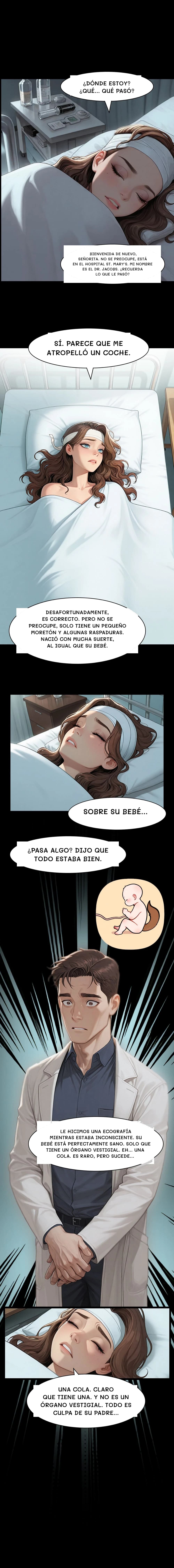 ¿Dónde estoy? ¿Qué... qué pasó?
Bienvenida de nuevo, señorita. No se preocupe, está en el hospital St. Mary's. Mi nombre es el Dr. Jacobs. ¿Recuerda lo que le pasó?
Sí. Parece que me atropelló un coche.
Desafortunadamente, es correcto. Pero no se preocupe, solo tiene un pequeño moretón y algunas raspaduras. Nació con mucha suerte, al igual que su bebé.
Sobre su bebé...
¿Pasa algo? Dijo que todo estaba bien.
Le hicimos una ecografía mientras estaba inconsciente. Su bebé está perfectamente sano. Solo que tiene un órgano vestigial. Eh... Una cola. Es raro, pero sucede...
Una cola. Claro que tiene una. Y no es un órgano vestigial. Todo es culpa de su padre...
