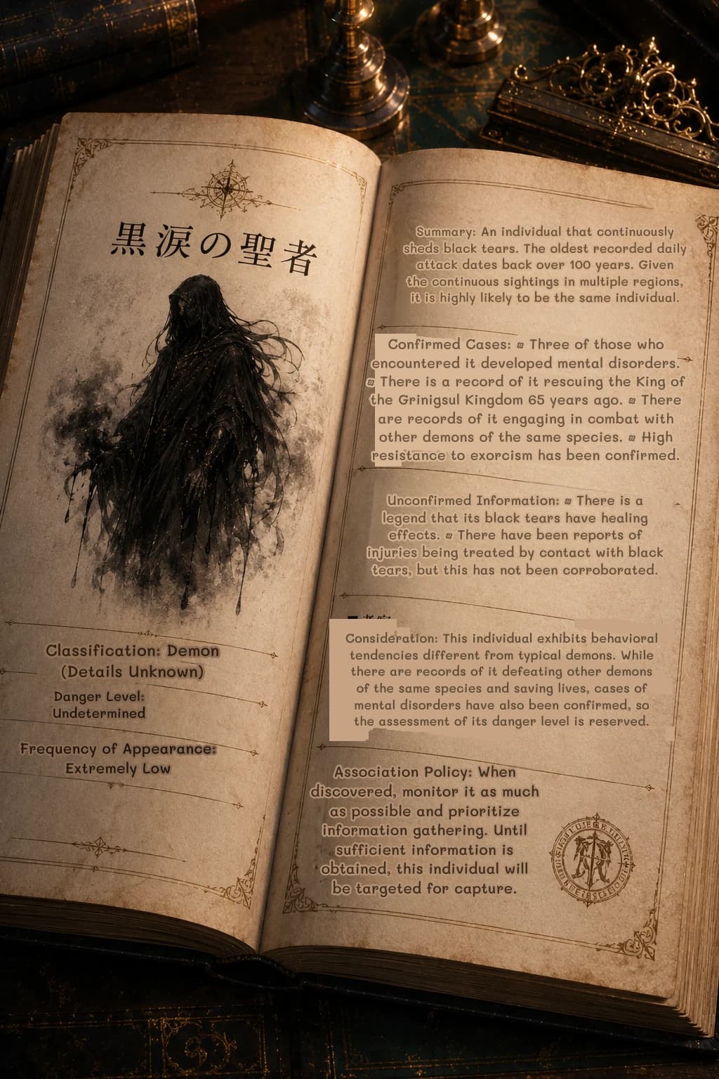 Summary: An individual that continuously sheds black tears. The oldest recorded daily attack dates back over 100 years. Given the continuous sightings in multiple regions, it is highly likely to be the same individual.
Confirmed Cases: • Three of those who encountered it developed mental disorders. • There is a record of it rescuing the King of the Grinigsul Kingdom 65 years ago. • There are records of it engaging in combat with other demons of the same species. • High resistance to exorcism has been confirmed.
Unconfirmed Information: • There is a legend that its black tears have healing effects. • There have been reports of injuries being treated by contact with black tears, but this has not been corroborated.
Consideration: This individual exhibits behavioral tendencies different from typical demons. While there are records of it defeating other demons of the same species and saving lives, cases of mental disorders have also been confirmed, so the assessment of its danger level is reserved.
Association Policy: When discovered, monitor it as much as possible and prioritize information gathering. Until sufficient information is obtained, this individual will be targeted for capture.
Classification: Demon (Details Unknown)
Danger Level: Undetermined
Frequency of Appearance: Extremely Low