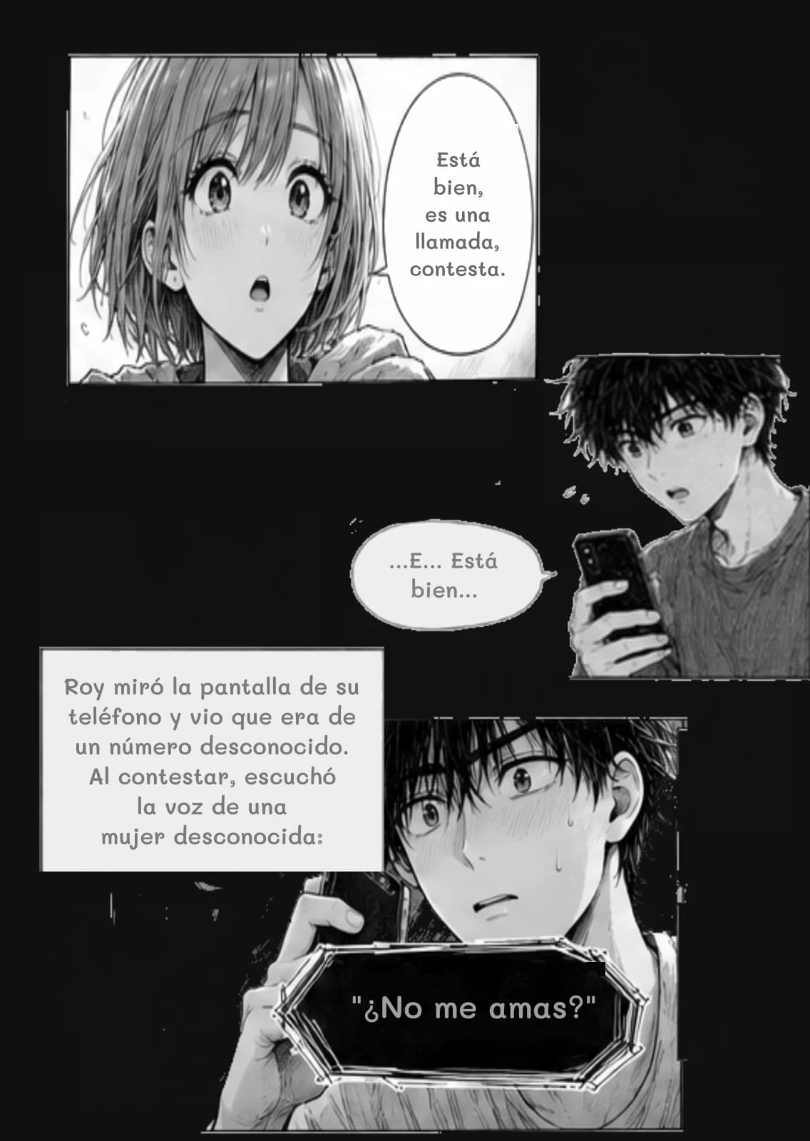 Está bien, es una llamada, contesta.
...E... Está bien...
Roy miró la pantalla de su teléfono y vio que era de un número desconocido. Al contestar, escuchó la voz de una mujer desconocida:
"¿No me amas?"