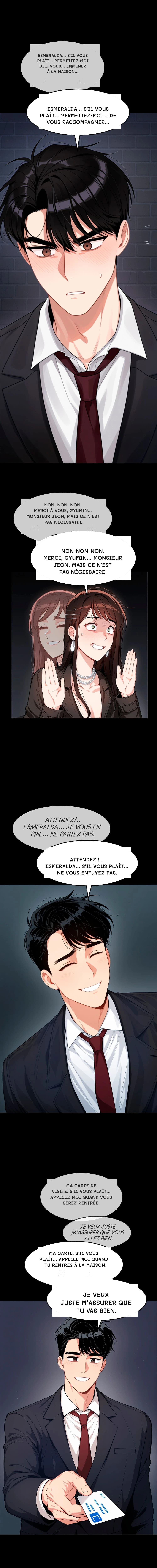 Esmeralda… S'il vous plaît… Permettez-moi de… Vous… Emmener à la maison…
Esmeralda… S'il vous plaît… Permettez-moi… de vous raccompagner…
Non, non, non. Merci à vous, Gyumin... Monsieur Jeon, mais ce n'est pas nécessaire.
Non-non-non. Merci, Gyumin... Monsieur Jeon, mais ce n'est pas nécessaire.
Attendez !... Esmeralda... S'il vous plaît... Ne vous enfuyez pas.
Ma carte de visite. S'il vous plaît... Appelez-moi quand vous serez rentrée.
Ma carte. S'il vous plaît... Appelle-moi quand tu rentres à la maison.
Je veux juste m’assurer que tu vas bien.