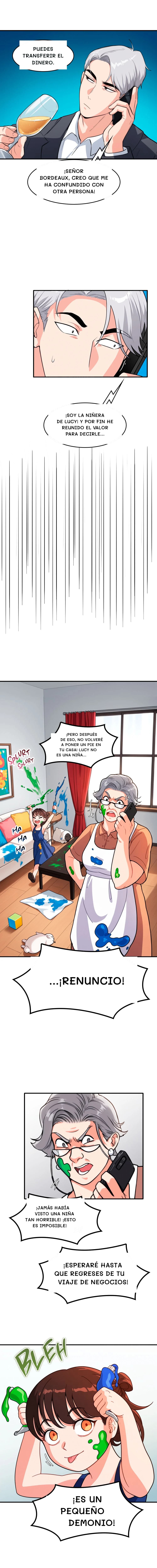Puedes transferir el dinero.
¡Señor Bordeaux, creo que me ha confundido con otra persona!
¡Soy la niñera de Lucy! Y por fin he reunido el valor para decirle...
...¡renuncio!
¡Jamás había visto una niña tan horrible! ¡Esto es imposible!
¡Esperaré hasta que regreses de tu viaje de negocios!
¡Pero después de eso, no volveré a poner un pie en tu casa! Lucy no es una niña...
¡Es un pequeño demonio!