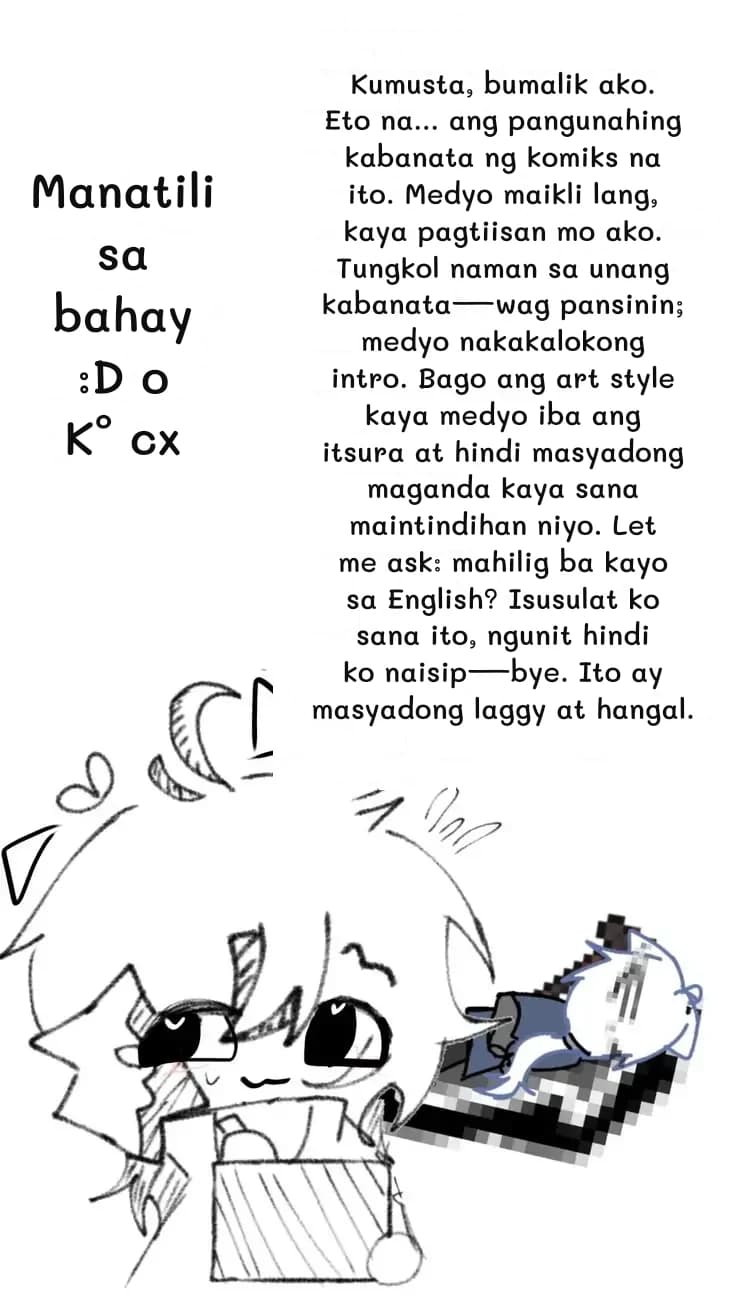 Kumusta, bumalik ako. Eto na... ang pangunahing kabanata ng komiks na ito. Medyo maikli lang, kaya pagtiisan mo ako. Tungkol naman sa unang kabanata—wag pansinin; medyo nakakalokong intro. Bago ang art style kaya medyo iba ang itsura at hindi masyadong maganda kaya sana maintindihan niyo. Let me ask: mahilig ba kayo sa English? Isusulat ko sana ito, ngunit hindi ko naisip—bye. Ito ay masyadong laggy at hangal.
Manatili sa bahay :D o K° cx