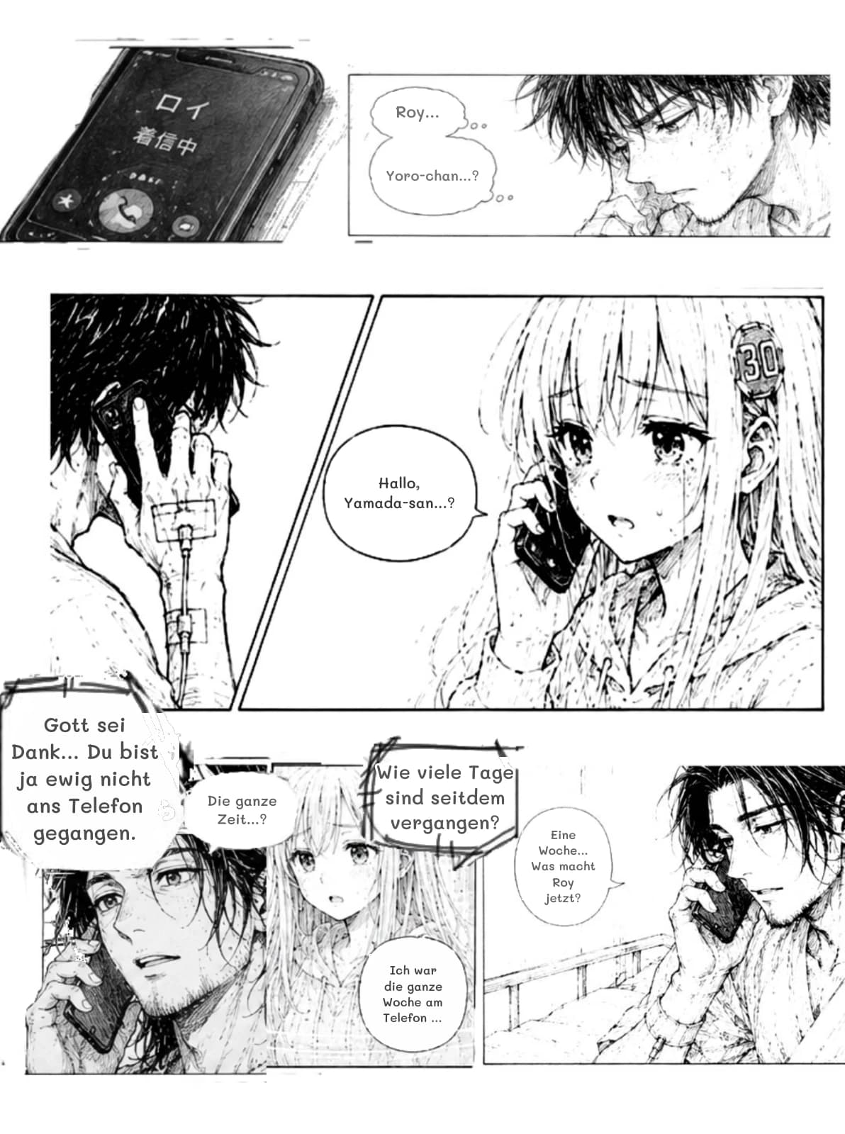 Roy...
Yoro-chan...?
Hallo, Yamada-san...?
Gott sei Dank... Du bist ja ewig nicht ans Telefon gegangen.
Wie viele Tage sind seitdem vergangen?
Die ganze Zeit...?
Eine Woche... Was macht Roy jetzt?
Ich war die ganze Woche am Telefon …