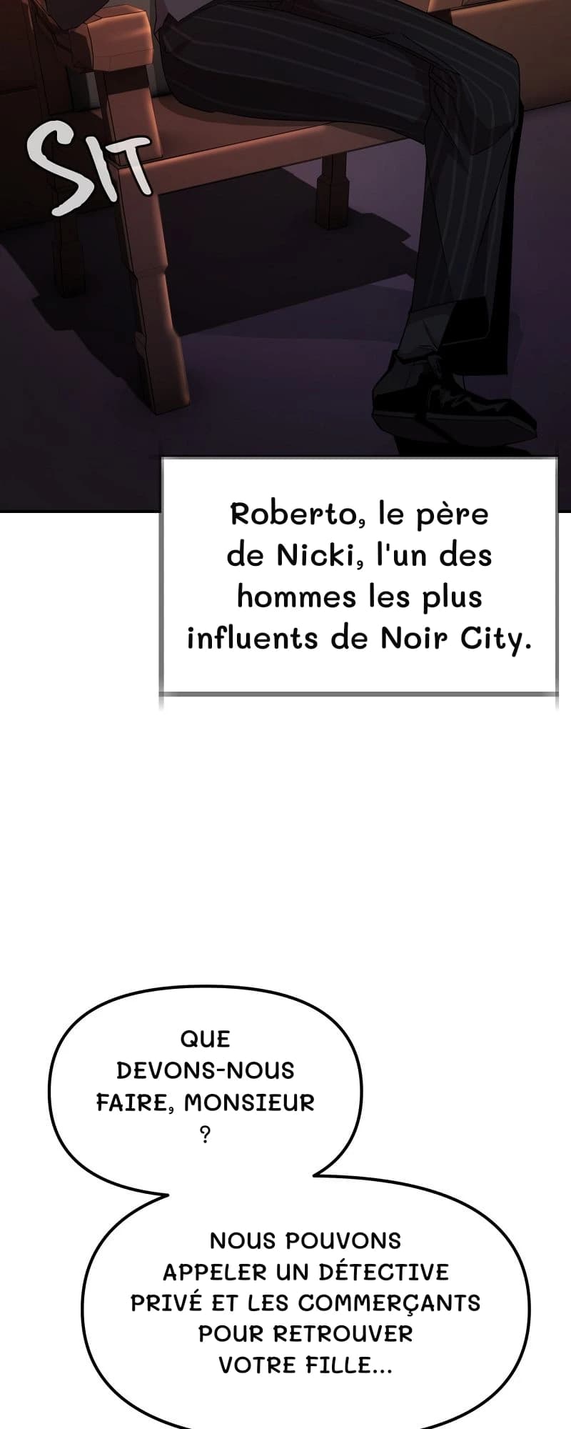 Roberto, le père de Nicki, l'un des hommes les plus influents de Noir City.
Que devons-nous faire, monsieur ?
Nous pouvons appeler un détective privé et les commerçants pour retrouver votre fille…
