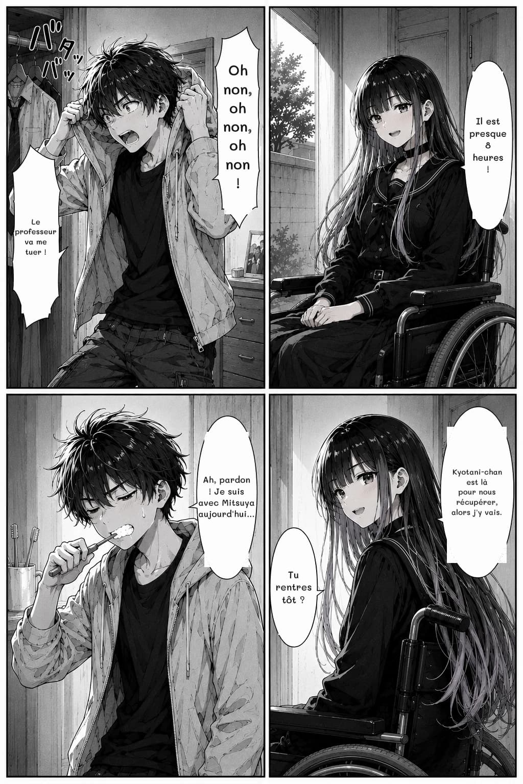 Oh non, oh non, oh non !
Le professeur va me tuer !
Il est presque 8 heures !
Ah, pardon ! Je suis avec Mitsuya aujourd'hui...
Kyotani-chan est là pour nous récupérer, alors j'y vais.
Tu rentres tôt ?