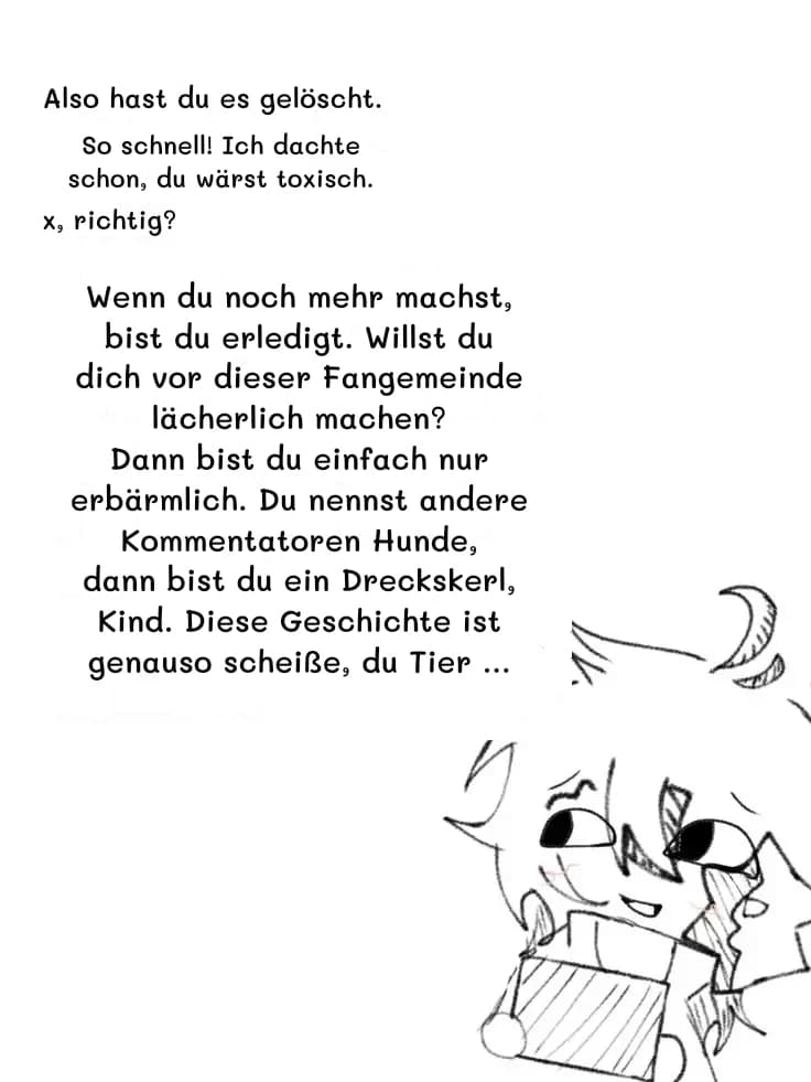 Also hast du es gelöscht.
So schnell! Ich dachte schon, du wärst toxisch.
x, richtig?
Wenn du noch mehr machst, bist du erledigt. Willst du dich vor dieser Fangemeinde lächerlich machen? Dann bist du einfach nur erbärmlich. Du nennst andere Kommentatoren Hunde, dann bist du ein Dreckskerl, Kind. Diese Geschichte ist genauso scheiße, du Tier …
