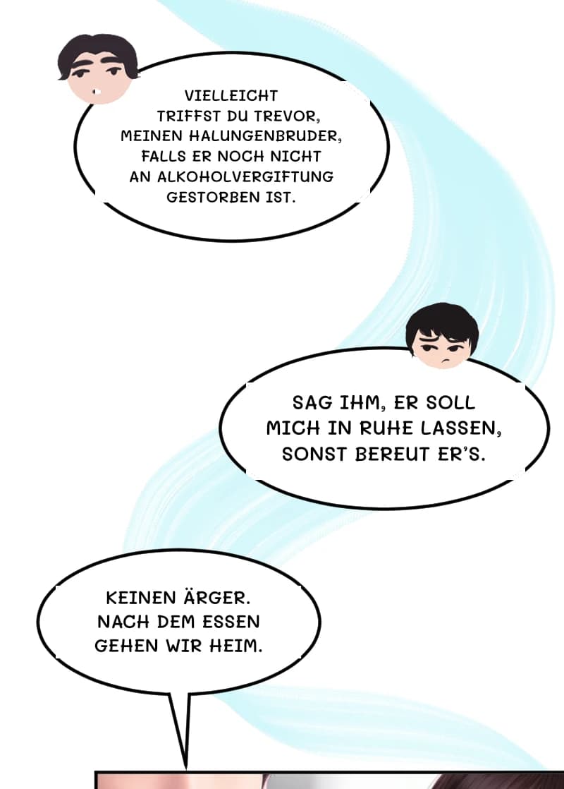VIELLEICHT TRIFFST DU TREVOR, MEINEN HALUNGENBRUDER, FALLS ER NOCH NICHT AN ALKOHOLVERGIFTUNG GESTORBEN IST.
SAG IHM, ER SOLL MICH IN RUHE LASSEN, SONST BEREUT ER’S.
KEINEN ÄRGER. NACH DEM ESSEN GEHEN WIR HEIM.