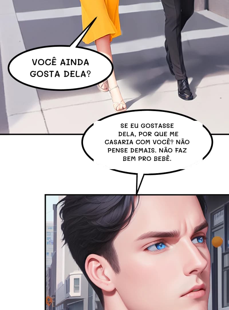 VOCÊ AINDA GOSTA DELA?
SE EU GOSTASSE DELA, POR QUE ME CASARIA COM VOCÊ? NÃO PENSE DEMAIS. NÃO FAZ BEM PRO BEBÊ.