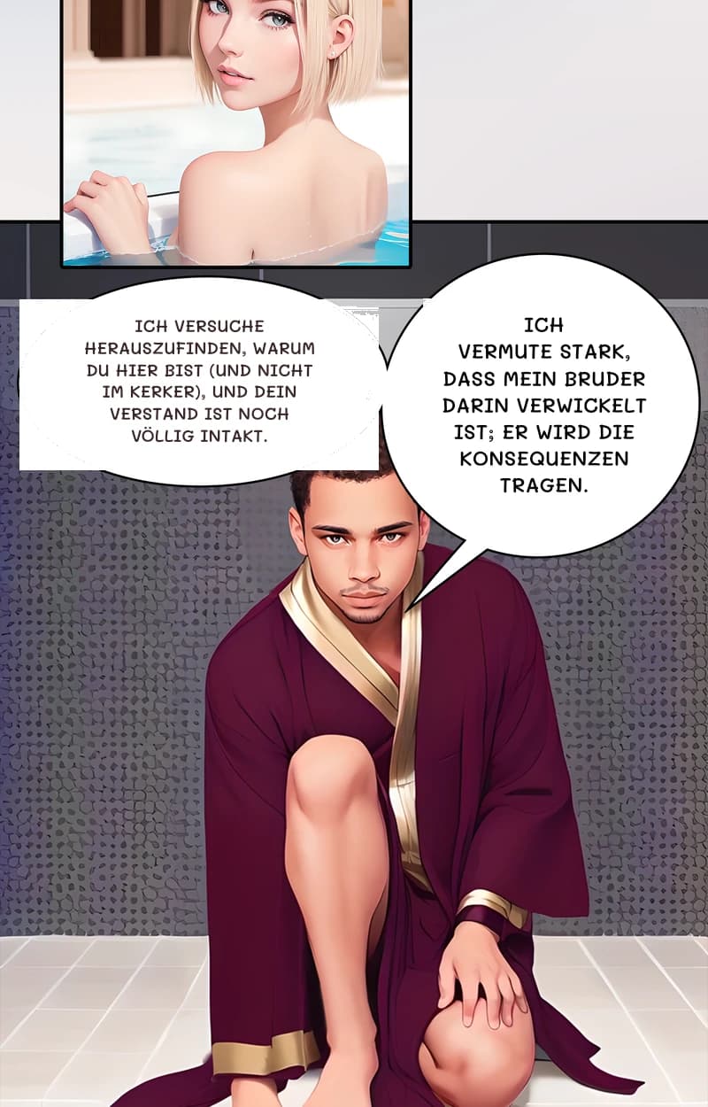 Ich versuche herauszufinden, warum du hier bist (und nicht im Kerker), und dein Verstand ist noch völlig intakt.
Ich vermute stark, dass mein Bruder darin verwickelt ist; er wird die Konsequenzen tragen.