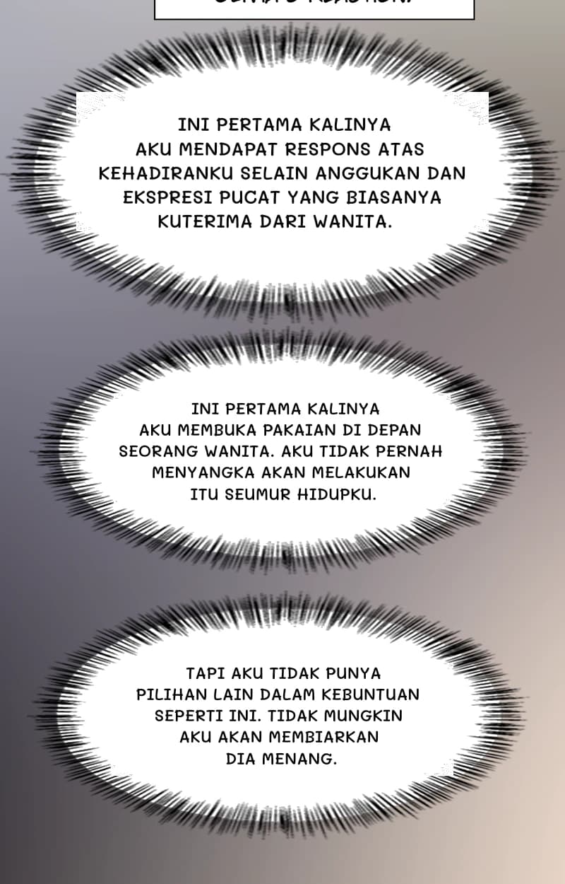 Ini pertama kalinya aku mendapat respons atas kehadiranku selain anggukan dan ekspresi pucat yang biasanya kuterima dari wanita.
Ini pertama kalinya aku membuka pakaian di depan seorang wanita. Aku tidak pernah menyangka akan melakukan itu seumur hidupku.
Tapi aku tidak punya pilihan lain dalam kebuntuan seperti ini. Tidak mungkin aku akan membiarkan dia menang.