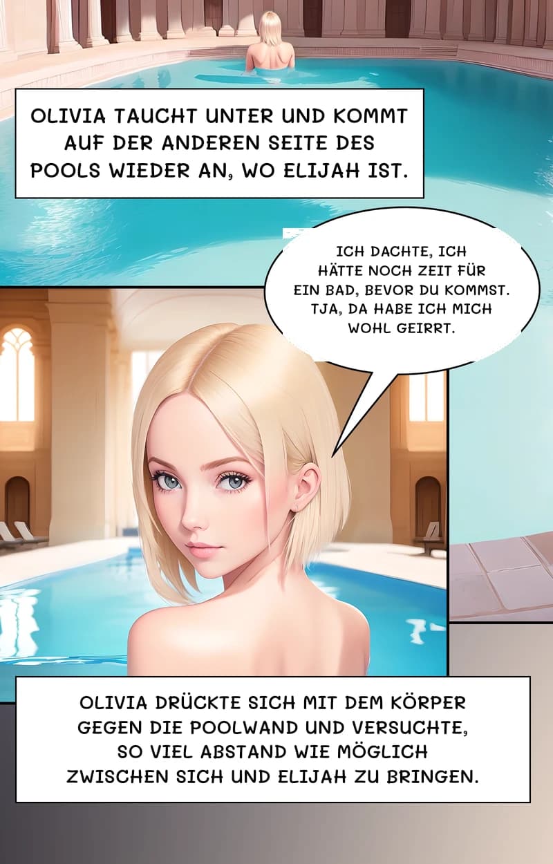 Olivia taucht unter und kommt auf der anderen Seite des Pools wieder an, wo Elijah ist.
Ich dachte, ich hätte noch Zeit für ein Bad, bevor du kommst. Tja, da habe ich mich wohl geirrt.
Olivia drückte sich mit dem Körper gegen die Poolwand und versuchte, so viel Abstand wie möglich zwischen sich und Elijah zu bringen.