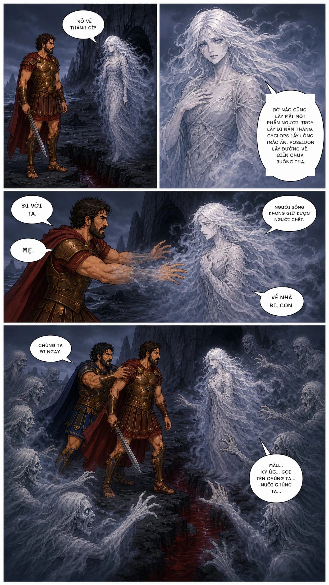 TRỞ VỀ THÀNH GÌ?
BỜ NÀO CŨNG LẤY MẤT MỘT PHẦN NGƯƠI. TROY LẤY ĐI NĂM THÁNG. CYCLOPS LẤY LÒNG TRẮC ẨN. POSEIDON LẤY ĐƯỜNG VỀ. BIỂN CHƯA BUÔNG THA.
ĐI VỚI TA.
NGƯỜI SỐNG KHÔNG GIỮ ĐƯỢC NGƯỜI CHẾT.
MẸ.
VỀ NHÀ ĐI, CON.
CHÚNG TA ĐI NGAY.
MÁU... KÝ ỨC... GỌI TÊN CHÚNG TA... NUÔI CHÚNG TA...