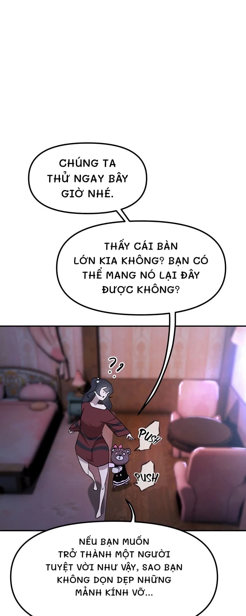 Chúng ta thử ngay bây giờ nhé.
Thấy cái bàn lớn kia không? Bạn có thể mang nó lại đây được không?
Nếu bạn muốn trở thành một người tuyệt vời như vậy, sao bạn không dọn dẹp những mảnh kính vỡ...