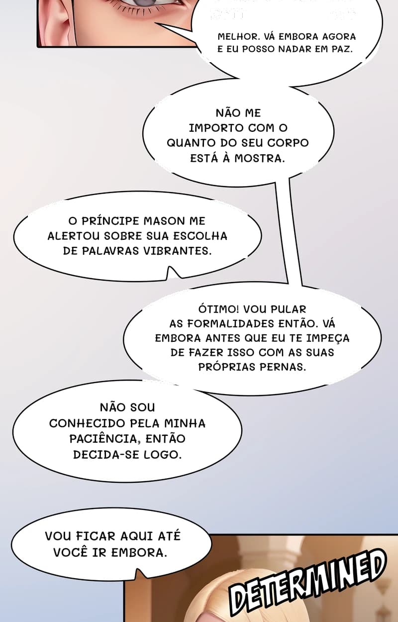 Melhor. Vá embora agora e eu posso nadar em paz.
Não me importo com o quanto do seu corpo está à mostra.
O príncipe Mason me alertou sobre sua escolha de palavras vibrantes.
Ótimo! Vou pular as formalidades então. Vá embora antes que eu te impeça de fazer isso com as suas próprias pernas.
Não sou conhecido pela minha paciência, então decida-se logo.
Vou ficar aqui até você ir embora.