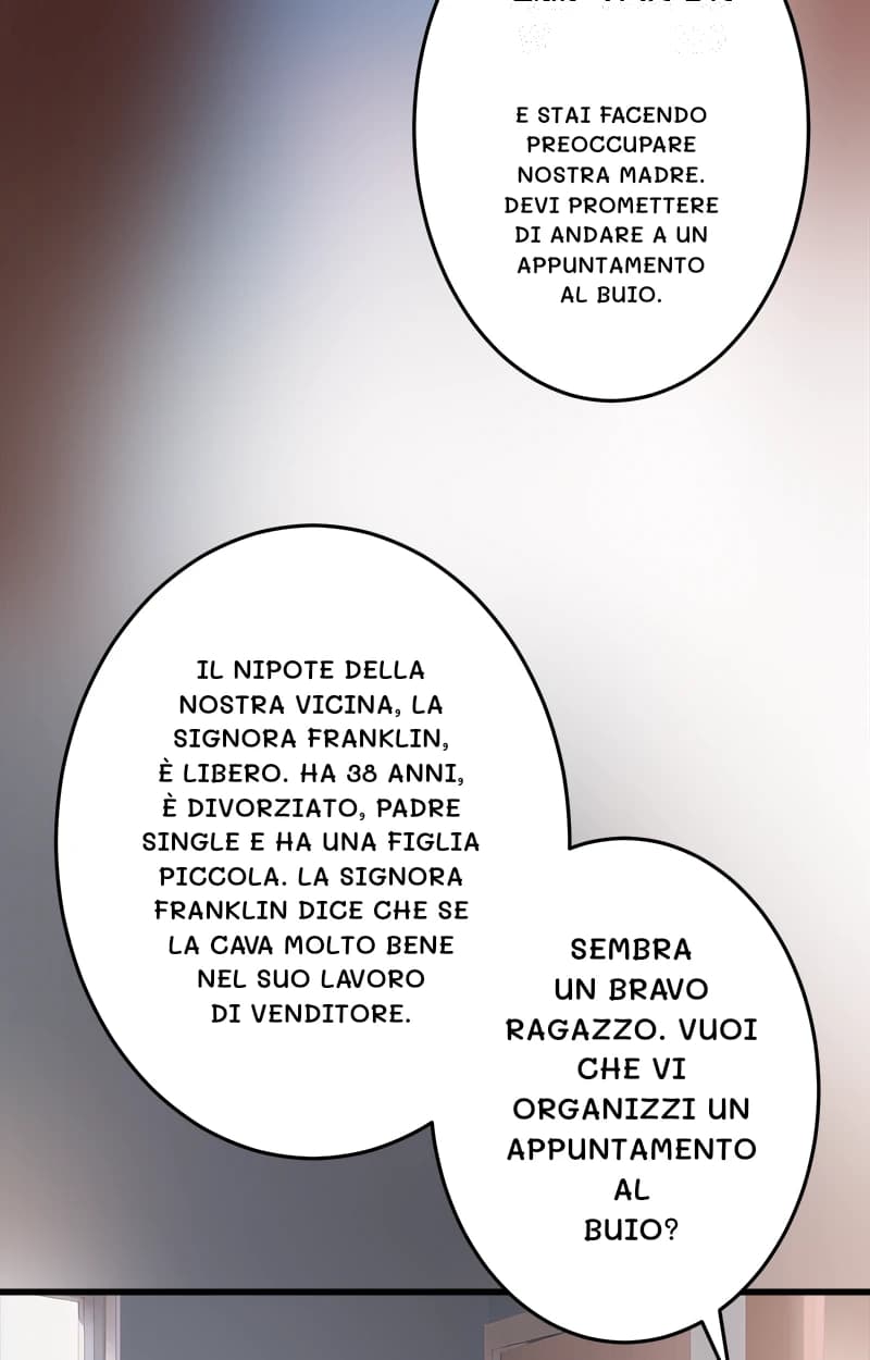 E stai facendo preoccupare nostra madre. Devi promettere di andare a un appuntamento al buio.
Il nipote della nostra vicina, la signora Franklin, è libero. Ha 38 anni, è divorziato, padre single e ha una figlia piccola. La signora Franklin dice che se la cava molto bene nel suo lavoro di venditore.
Sembra un bravo ragazzo. Vuoi che vi organizzi un appuntamento al buio?