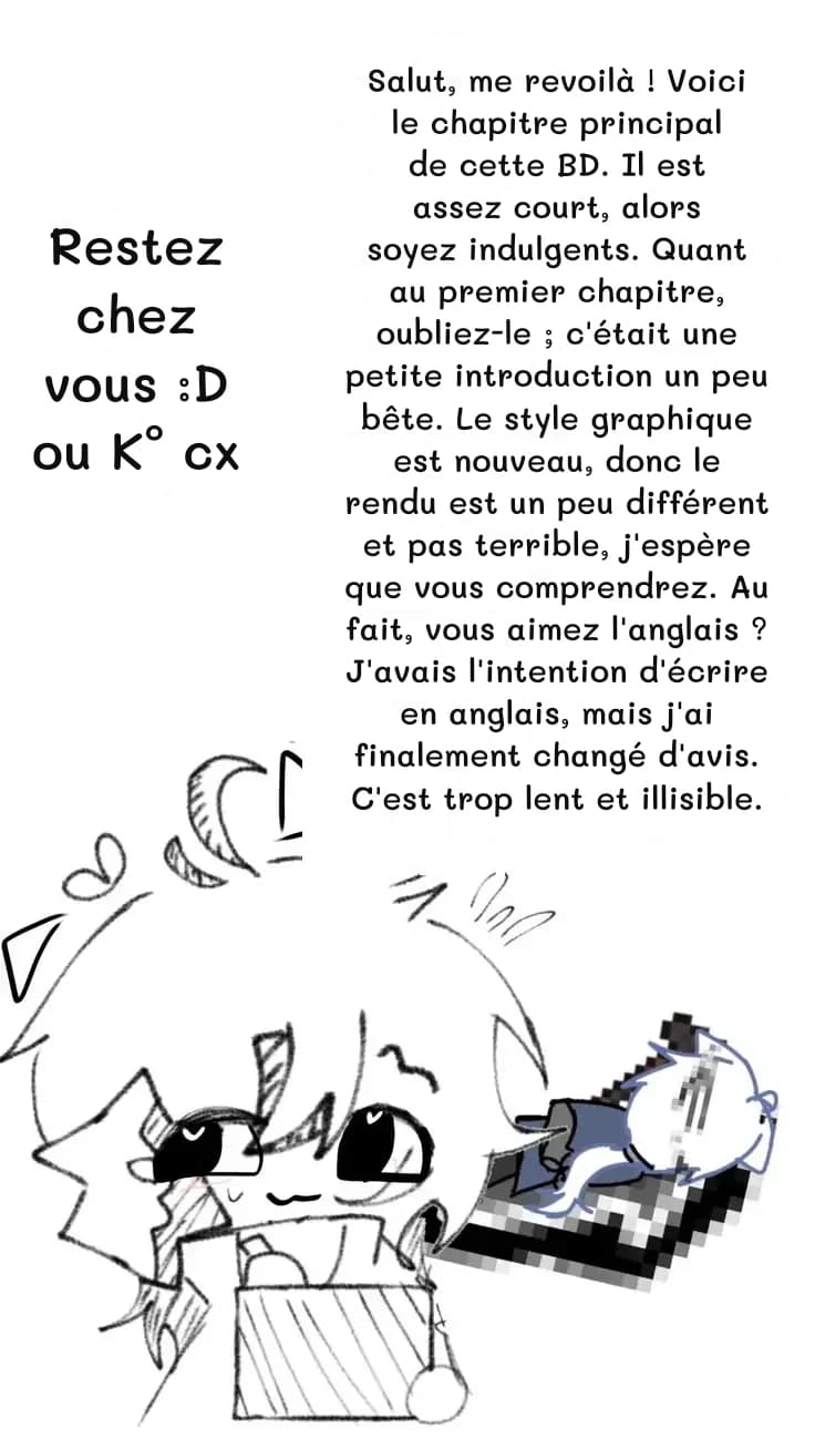 Salut, me revoilà ! Voici le chapitre principal de cette BD. Il est assez court, alors soyez indulgents. Quant au premier chapitre, oubliez-le ; c'était une petite introduction un peu bête. Le style graphique est nouveau, donc le rendu est un peu différent et pas terrible, j'espère que vous comprendrez. Au fait, vous aimez l'anglais ? J'avais l'intention d'écrire en anglais, mais j'ai finalement changé d'avis. C'est trop lent et illisible.
Restez chez vous :D ou K° cx