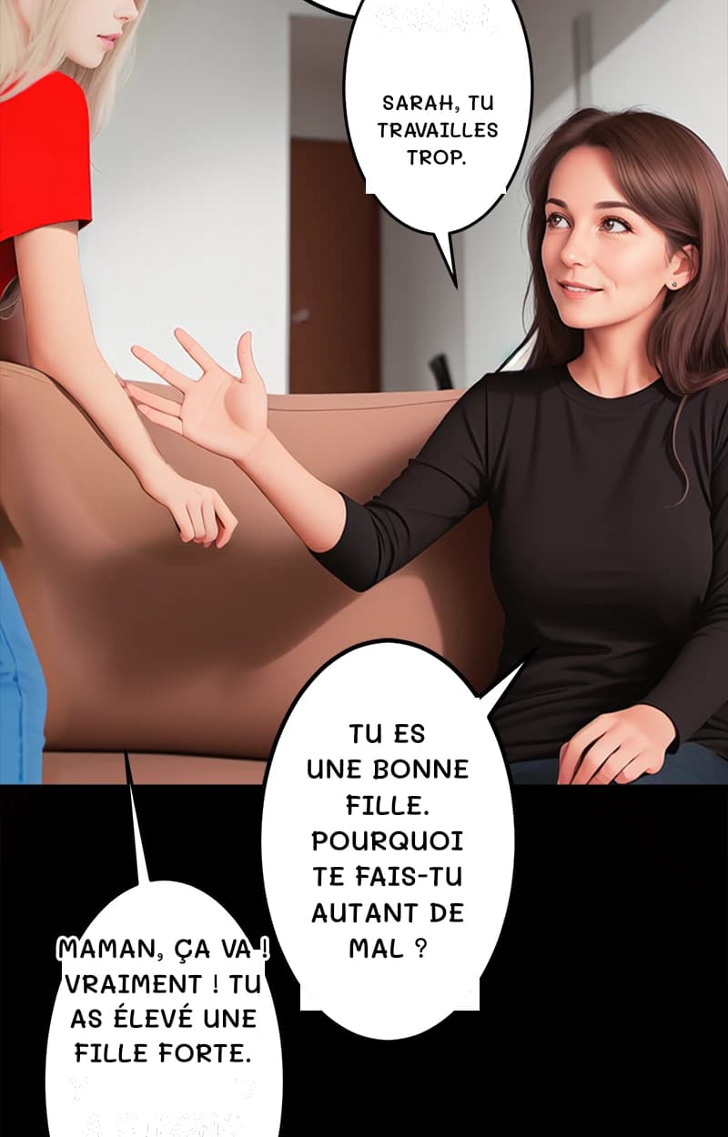 Sarah, tu travailles trop.
Tu es une bonne fille. Pourquoi te fais-tu autant de mal ?
Maman, ça va ! Vraiment ! Tu as élevé une fille forte.