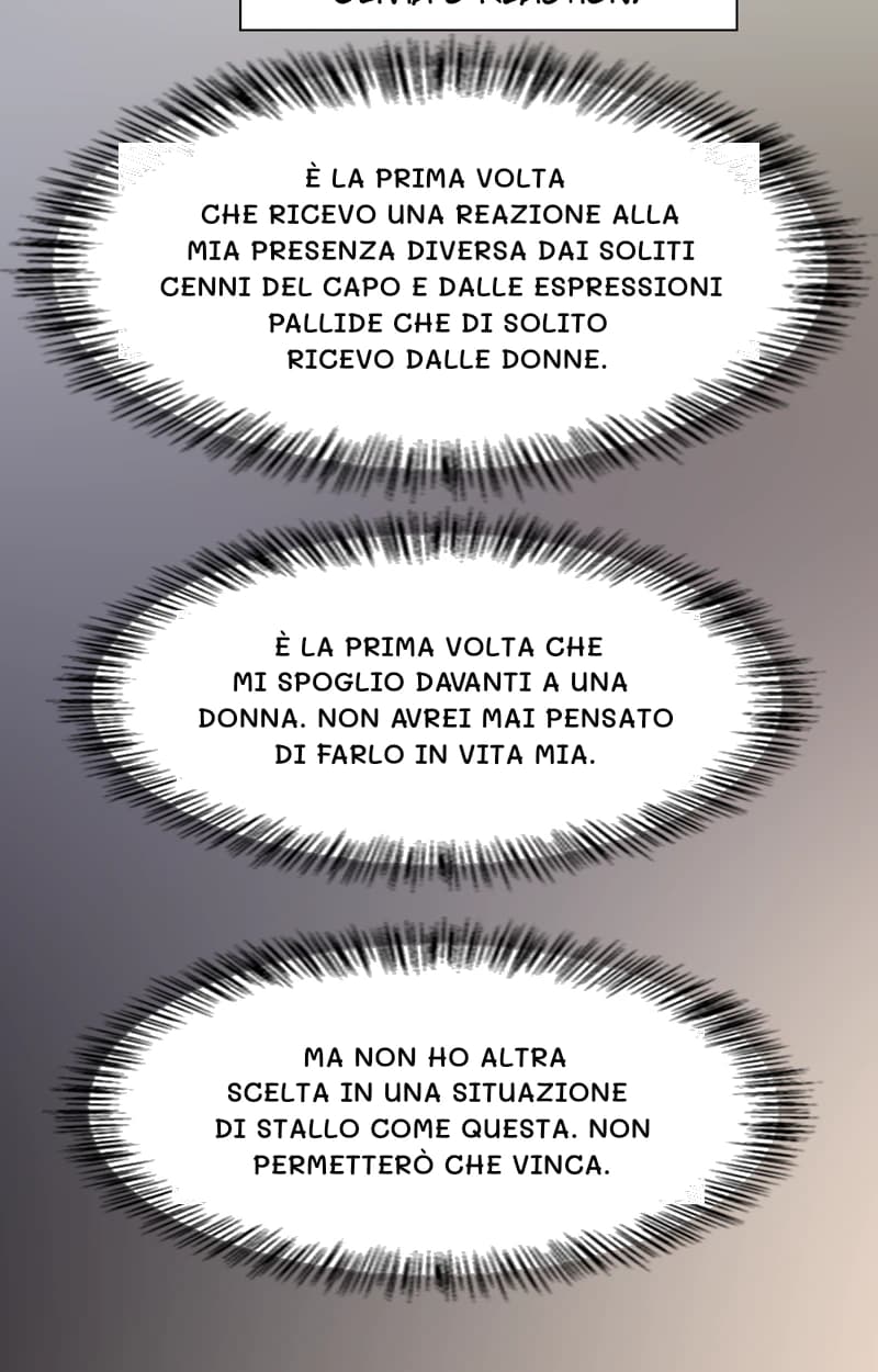 È la prima volta che ricevo una reazione alla mia presenza diversa dai soliti cenni del capo e dalle espressioni pallide che di solito ricevo dalle donne.
È la prima volta che mi spoglio davanti a una donna. Non avrei mai pensato di farlo in vita mia.
Ma non ho altra scelta in una situazione di stallo come questa. Non permetterò che vinca.