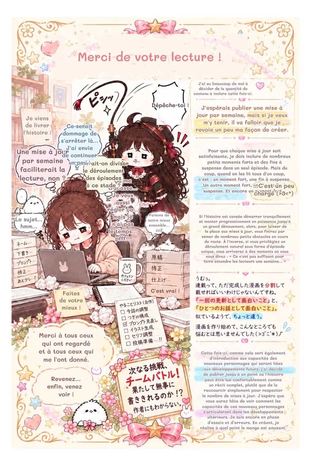 Merci de votre lecture !
J'ai eu beaucoup de mal à décider de la quantité de contenu à inclure cette fois-ci.
Dépêche-toi !
J'espérais publier une mise à jour par semaine, mais si je veux m'y tenir, il va falloir que je revoie un peu ma façon de créer.
Pour que chaque mise à jour soit satisfaisante, je dois inclure de nombreux petits moments forts et des fins à suspense dans un seul épisode. Mais du coup, quand on les lit tous d'un coup, c'est : un moment fort, une fin à suspense. Un autre moment fort, une autre fin à suspense. Et encore un moment fort...
...C'est un peu chargé (>3<*)
Si l'histoire est censée démarrer tranquillement et monter progressivement en puissance jusqu'à un grand dénouement, alors, pour laisser de la place aux mises à jour, vous finirez par semer de nombreux petits obstacles en cours de route. À l'inverse, si vous privilégiez un déroulement naturel sous forme d'épisode unique, vous arriverez à des moments où vous vous direz : « Ce n'est pas suffisant pour faire attendre les lecteurs une semaine… »
Cette fois-ci, comme cela sert également d'introduction aux capacités des nouveaux personnages qui seront liées aux développements futurs, j'ai décidé de publier jusqu'à un point où l'histoire peut être lue confortablement comme un récit complet, plutôt que de la raccourcir simplement pour respecter le nombre de mises à jour. J'espère que vous aurez hâte de voir comment les capacités de ces nouveaux personnages s'articuleront dans les développements ultérieurs. Je suis encore en phase d'essais et d'erreurs. En créant, je réalise à quel point le manga est amusant.
C'est vrai !
Revenez… enfin, venez voir !
Merci à tous ceux qui ont regardé et à tous ceux qui me l'ont donné.
Faites de votre mieux !
Le sujet… hmm…
Faisons de notre mieux ensemble… zzZ
Ça me tracasse… Je veux aussi régler ça… mais je n'ai pas le temps… pfff…
Devrait-on diviser le déroulement des épisodes à ce stade ?
Une mise à jour par semaine faciliterait la lecture, non ?
Ce serait dommage de s'arrêter là… J'ai envie de continuer un peu !
Je viens de livrer l'histoire !
…